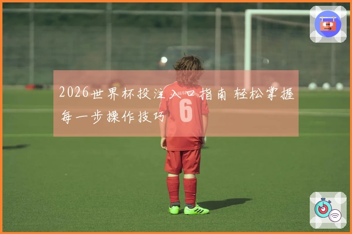 2026世界杯投注入口指南 轻松掌握每一步操作技巧